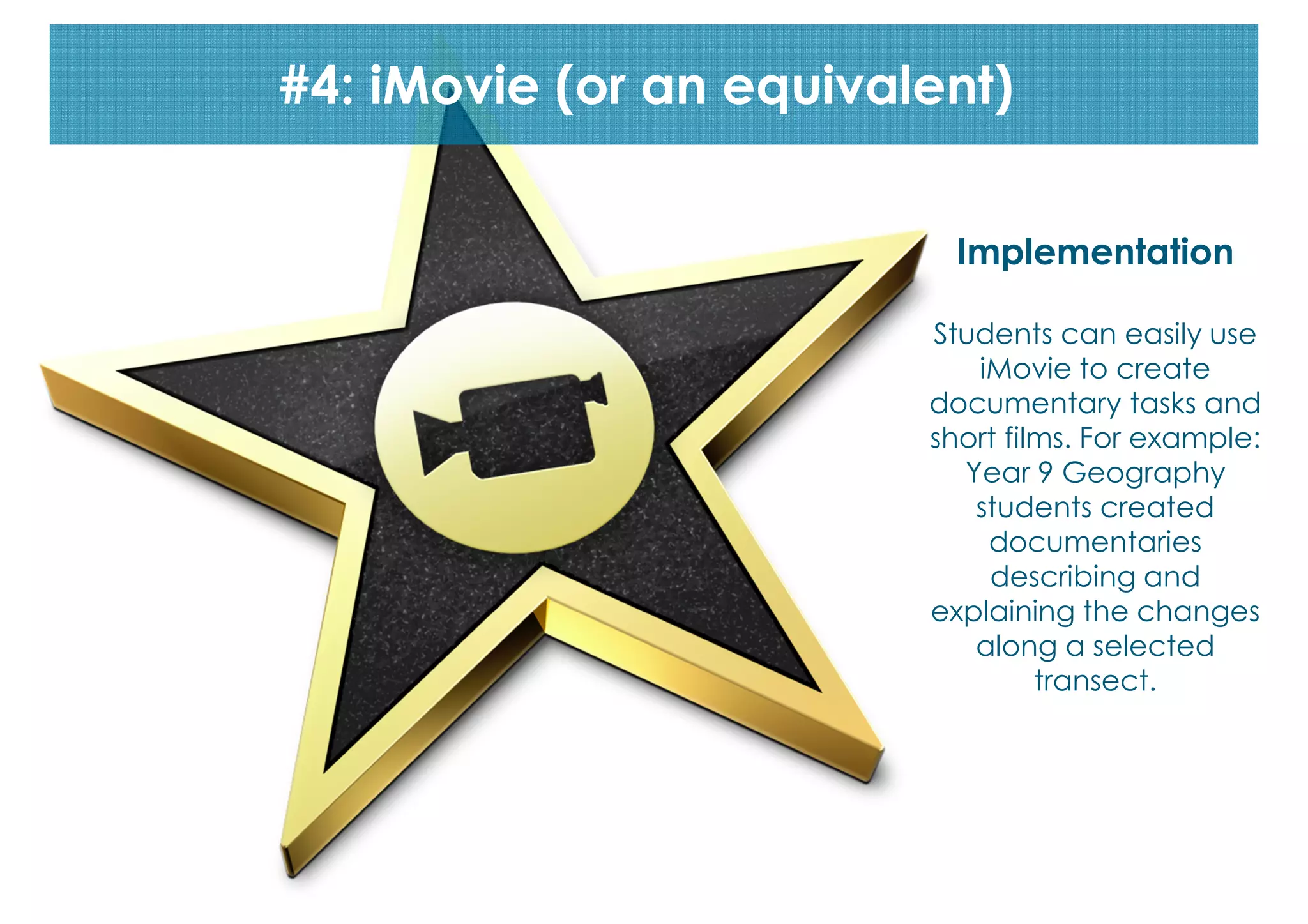 #4: iMovie (or an equivalent)
Implementation
Students can easily use
iMovie to create
documentary tasks and
short films. For example:
Year 9 Geography
students created
documentaries
describing and
explaining the changes
along a selected
transect.

 