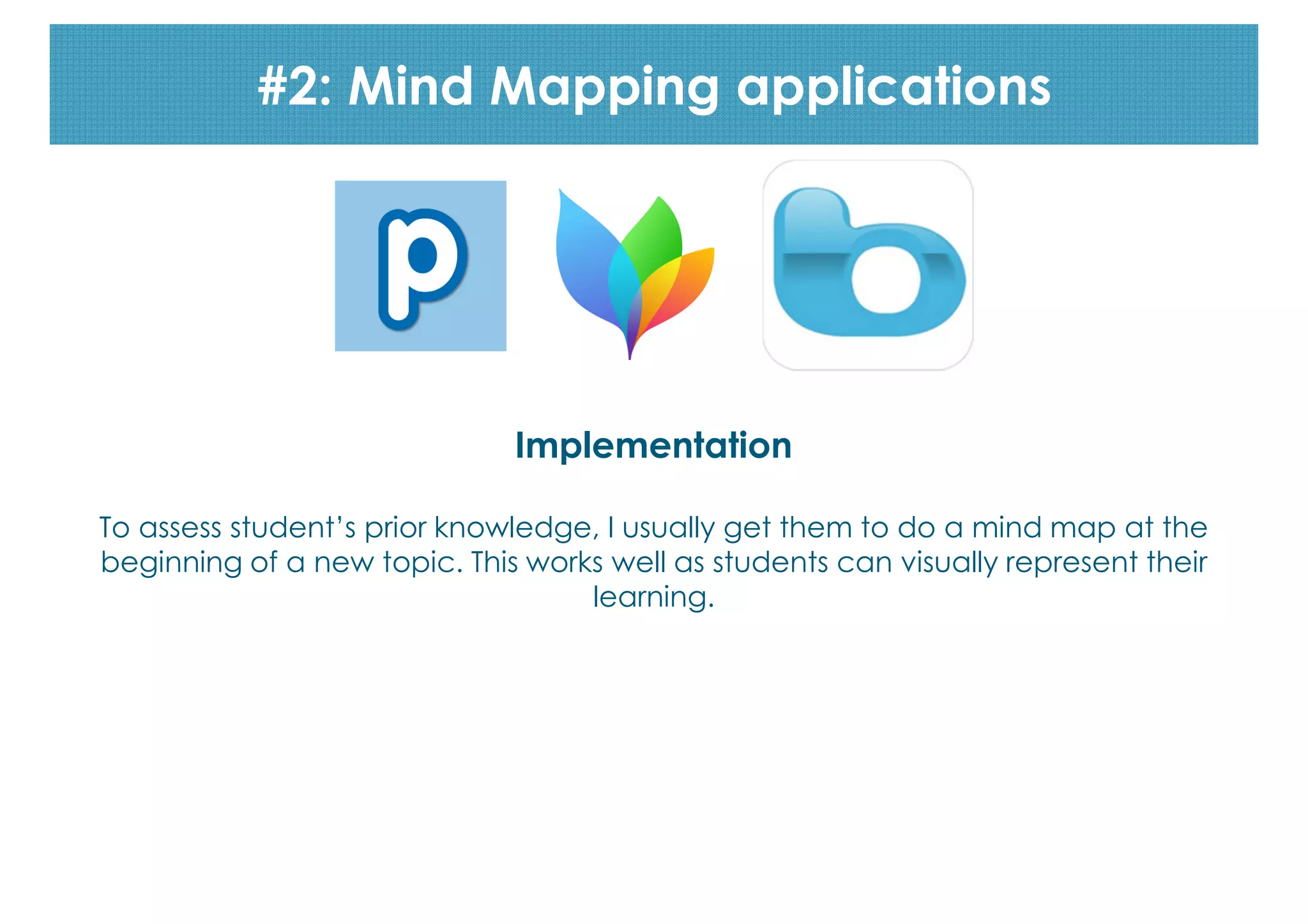 #2: Mind Mapping applications

Implementation
To assess student’s prior knowledge, I usually get them to do a mind map at the
beginning of a new topic. This works well as students can visually represent their
learning.

 