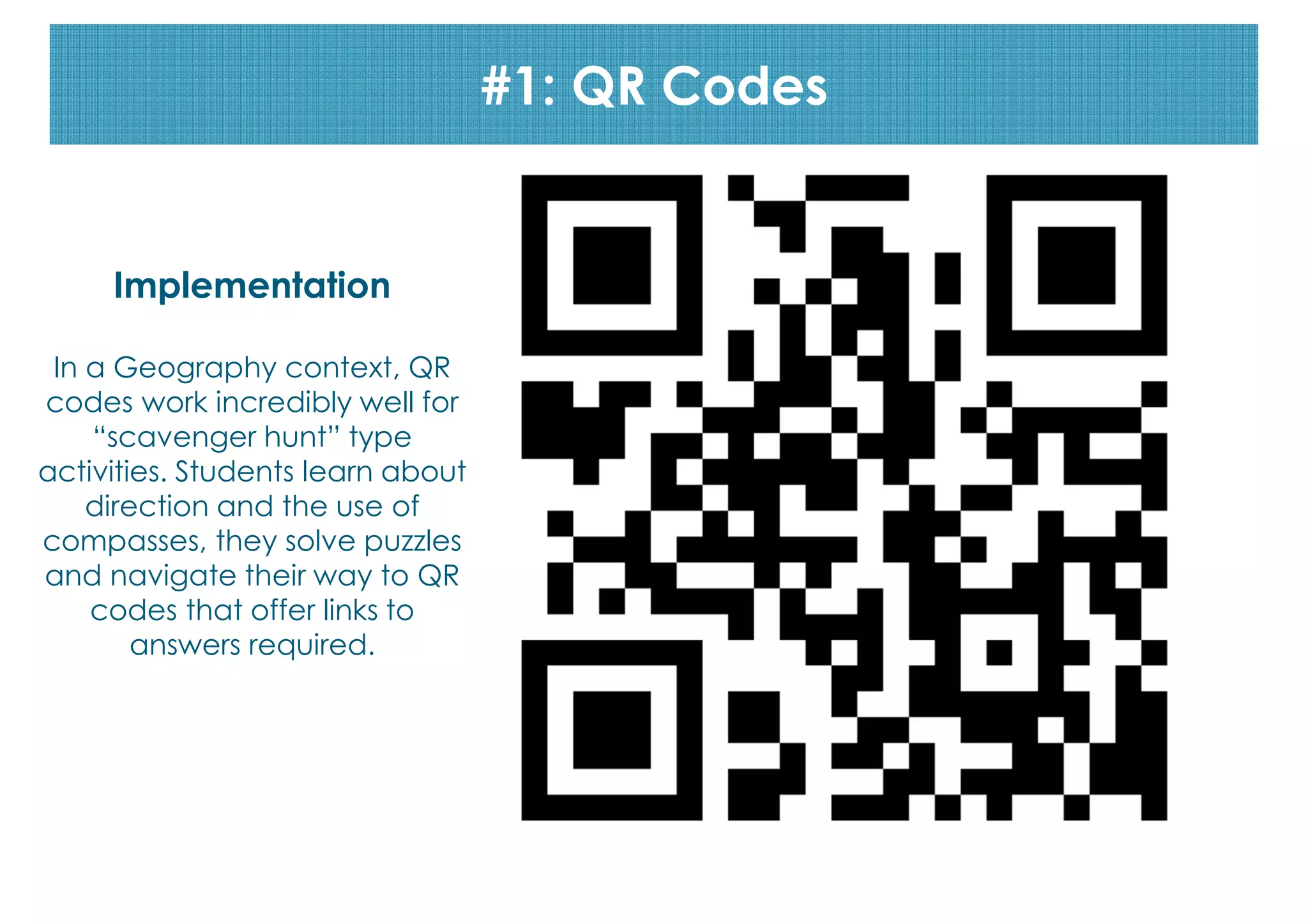 codes
#1: QR Codes

Implementation
In a Geography context, QR
codes work incredibly well for
“scavenger hunt” type
activities. Students learn about
direction and the use of
compasses, they solve puzzles
and navigate their way to QR
codes that offer links to
answers required.

 