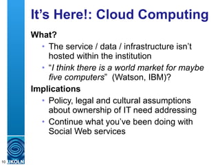 It’s Here!: Cloud Computing What? The service / data / infrastructure isn’t hosted within the institution “ I think there is a world market for maybe five computers ”  (Watson, IBM)?  Implications Policy, legal and cultural assumptions about ownership of IT need addressing Continue what you’ve been doing with Social Web services 