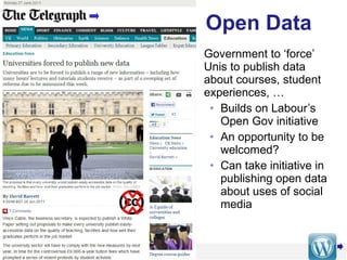 Open Data Government to ‘force’ Unis to publish data about courses, student experiences, … Builds on Labour’s Open Gov initiative An opportunity to be welcomed?  Can take initiative in publishing open data about uses of social media 