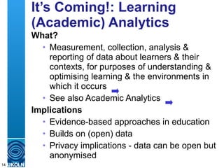 It’s Coming!: Learning (Academic) Analytics What? Measurement, collection, analysis & reporting of data about learners & their contexts, for purposes of understanding & optimising learning & the environments in which it occurs See also Academic Analytics Implications Evidence-based approaches in education Builds on (open) data Privacy implications - data can be open but anonymised 