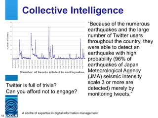 Collective Intelligence “ Because of the numerous earthquakes and the large number of Twitter users throughout the country, they were able to detect an earthquake with high probability (96% of earthquakes of Japan Meteorological Agency (JMA) seismic intensity scale 3 or more are detected) merely by monitoring tweets.” Twitter is full of trivia? Can you afford not to engage?  