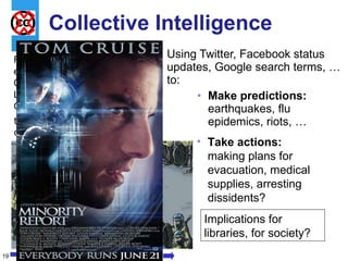 Collective Intelligence Using Twitter, Facebook status updates, Google search terms, … to: Make predictions:  earthquakes, flu epidemics, riots, … Implications for libraries, for society? From the expert (the Chief Librarian, CIO, …) to the crowds Take actions:  making plans for evacuation, medical supplies, arresting dissidents? 