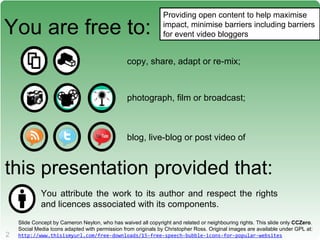 You are free to: copy, share, adapt or re-mix; photograph, film or broadcast; blog, live-blog or post video of this presentation provided that: You attribute the work to its author and respect the rights and licences associated with its components. Providing open content to help maximise impact, minimise barriers including barriers for event video bloggers Slide Concept by Cameron Neylon, who has waived all copyright and related or neighbouring rights. This slide only  CCZero . Social Media Icons adapted with permission from originals by Christopher Ross. Original images are available under GPL at: http://www.thisismyurl.com/free-downloads/15-free-speech-bubble-icons-for-popular-websites   
