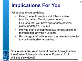 Implications For You What should you be doing: Using the technologies which have arrived (mobile, tablet, Cloud, open content) Ensuring that you have appropriate policies, plans, updated AUPs, etc.  Provide staff development/awareness raising for technologies arriving < 3 years Encourage staff with interests in new technologies to continue horizon-scanning “ It’s science fiction? ” Look at how technologies have transformed Library landscape in 13 years of ILI.  Will this slow down?  