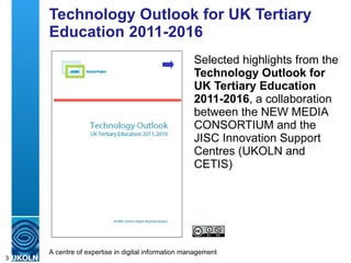 Technology Outlook for UK Tertiary Education 2011-2016 Selected highlights from the  Technology Outlook for UK Tertiary Education 2011-2016 , a collaboration between the NEW MEDIA CONSORTIUM and the JISC Innovation Support Centres (UKOLN and CETIS) 
