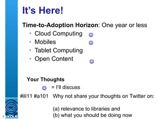 It’s Here! Time-to-Adoption Horizon : One year or less Cloud Computing Mobiles Tablet Computing Open Content = I’ll discuss Your Thoughts #ili11 #a101 Why not share your thoughts on Twitter on:  (a) relevance to libraries and  (b) what you should be doing now     