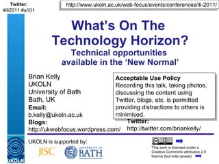 Brian Kelly UKOLN University of Bath Bath, UK What’s On The  Technology Horizon? Technical opportunities  available in the ‘New Normal’ UKOLN is supported by: This work is licensed under a Creative Commons attribution 2.0 licence (but note caveat) Acceptable Use Policy Recording this talk, taking photos, discussing the content using Twitter, blogs, etc. is permitted providing distractions to others is minimised. http://www.ukoln.ac.uk/web-focus/events/conferences/ili-2011/ Twitter: http://twitter.com/briankelly/ Email: [email_address] Blogs: http://ukwebfocus.wordpress.com/ Twitter: #ili2011 #a101 