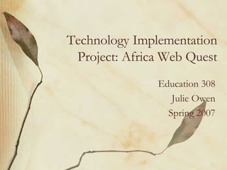 Technology Implementation Project: Africa Web Quest Education 308 Julie Owen Spring 2007 