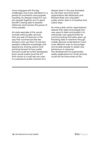 more engaged with the big               deeper level, in the way illustrated
challenges and more self-reliant in a   by volunteer and third sector
period of uncertainty and possible      organisations like MySociety and
hardship. As already noted, ICT can     Rewired State who re-publish
join people together, but it’s great    public sector data in innovative and
beneﬁt is being able to dissolve        useful ways.
distances and harness the power of
many people.                            As more public sector organisations
                                        release their data and people ﬁnd
An early example of this would          new ways to tailor and publish it to
include online public services          individuals, new opportunities for
that use web 2.0 features in the        communicating that data open up.
way that commercial sites like          Providing data in real-time through
Amazon.com use them to harness          mobile devices could lead to much
people’s collective knowledge and       more effective ways to encourage
experience, sharing advice and          and enable people to adopt new
pointing forward to how public          behaviours in response.
services could be further developed.    The development of augmented
Such social media (and the ICT          reality applications for smart phones
that carries it) could also be used     could be the forerunners of this.
to co-produce public services at a




10// TECHNOLOGY IN A COLD CLIMATE
 