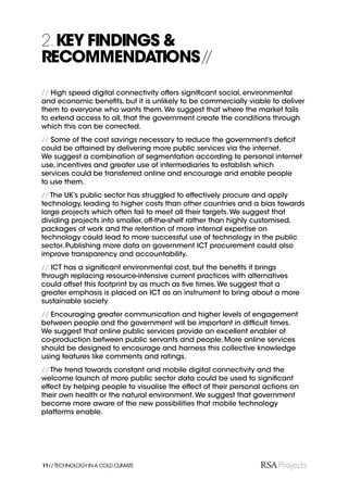 2. KEY FINDINGS &
RECOMMENDATIONS //
// High speed digital connectivity offers signiﬁcant social, environmental
and economic beneﬁts, but it is unlikely to be commercially viable to deliver
them to everyone who wants them. We suggest that where the market fails
to extend access to all, that the government create the conditions through
which this can be corrected.
// Some of the cost savings necessary to reduce the government’s deﬁcit
could be attained by delivering more public services via the internet.
We suggest a combination of segmentation according to personal internet
use, incentives and greater use of intermediaries to establish which
services could be transferred online and encourage and enable people
to use them.
// The UK’s public sector has struggled to effectively procure and apply
technology, leading to higher costs than other countries and a bias towards
large projects which often fail to meet all their targets. We suggest that
dividing projects into smaller, off-the-shelf rather than highly customised,
packages of work and the retention of more internal expertise on
technology could lead to more successful use of technology in the public
sector. Publishing more data on government ICT procurement could also
improve transparency and accountability.
// ICT has a signiﬁcant environmental cost, but the beneﬁts it brings
through replacing resource-intensive current practices with alternatives
could offset this footprint by as much as ﬁve times. We suggest that a
greater emphasis is placed on ICT as an instrument to bring about a more
sustainable society
// Encouraging greater communication and higher levels of engagement
between people and the government will be important in difﬁcult times.
We suggest that online public services provide an excellent enabler of
co-production between public servants and people. More online services
should be designed to encourage and harness this collective knowledge
using features like comments and ratings.
// The trend towards constant and mobile digital connectivity and the
welcome launch of more public sector data could be used to signiﬁcant
effect by helping people to visualise the effect of their personal actions on
their own health or the natural environment. We suggest that government
become more aware of the new possibilities that mobile technology
platforms enable.




11// TECHNOLOGY IN A COLD CLIMATE
 