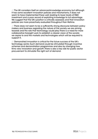 // The UK considers itself an advanced-knowledge economy, but although
it has some excellent innovation policies and mechanisms, it does not
seem to have implemented these well, leading to lower levels of R&D
investment and a poor record of exploiting knowledge to full advantage.
We suggest that the UK’s position is critically assessed, and that innovation
policies are more proactively evaluated throughout their lifetime.
// There does not seem to be a sufﬁciently strong discourse between policy
makers and business regarding the nature of the society we are aiming
towards and the role that technology could play. There is a need for more
collaborative foresight work to establish a clearer vision of the society
we aspire to and the markets and technologies which will be required to
support it.
// Demand-led innovation is critical for the future success of the UK’s
technology sector. Such demand could be stimulated through incentive
schemes and demonstration programmes and also by changing how
ﬁrms view innovation and growth. There is also a key role for public sector
procurement to stimulate the right sort of demand.




12// TECHNOLOGY IN A COLD CLIMATE
 