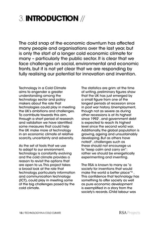 3. INTRODUCTION //


The cold snap of the economic downturn has affected
many people and organisations over the last year, but
is only the start of a longer cold economic climate for
many – particularly the public sector. It is clear that we
face challenges on social, environmental and economic
fronts, but it is not yet clear that we are responding by
fully realising our potential for innovation and invention.


Technology in a Cold Climate           The statistics are grim: at the time
aims to engender a greater             of writing, preliminary ﬁgures show
understanding among the                that the UK has just emerged by
technology sector and policy           a small ﬁgure from one of the
makers about the role that             longest periods of recession since
technologies could play in meeting     in post war history. Unemployment,
the UK’s ambitions and challenges.     though not as severe as during
To contribute towards this aim,        other recessions is at its highest
through a short period of research     since 1992I , and government debt
and validation we have identiﬁed       is expected to reach its highest
some measures that could help          level since the second world war.
the UK make more of technology         Additionally, the global population is
in an economic climate of relative     growing, ageing and unsustainably
scarcity, uncertainty and adversity.   developing. But as others have
                                       notedII , challenges such as
As the set of tools that we use        these should not encourage us
to adapt to our environment,           to “keep calm and carry on”:
technology is constantly evolving      rather we should be energetically
and the cold climate provides a        experimenting and inventing.
reason to revisit the options that
are open to us. This project takes     The RSA is known to many as “a
a broad look at the role that          society for inventions that would
technology, particularly information   make the world a better place”III .
and communication technology           This conﬁdence that technology has
(ICT), could play in meeting some      something to offer society as well
of the big challenges posed by the     as pure economic development
cold climate.                          is exempliﬁed in a story from the
                                       society’s records. Child labour was




13// TECHNOLOGY IN A COLD CLIMATE
 