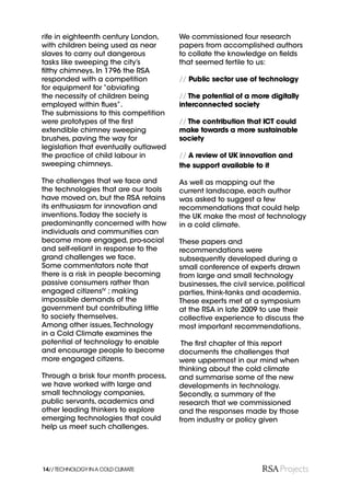 rife in eighteenth century London,     We commissioned four research
with children being used as near       papers from accomplished authors
slaves to carry out dangerous          to collate the knowledge on ﬁelds
tasks like sweeping the city’s         that seemed fertile to us:
ﬁlthy chimneys. In 1796 the RSA
responded with a competition           // Public sector use of technology
for equipment for “obviating
the necessity of children being        // The potential of a more digitally
employed within ﬂues”.                 interconnected society
The submissions to this competition
were prototypes of the ﬁrst            // The contribution that ICT could
extendible chimney sweeping            make towards a more sustainable
brushes, paving the way for            society
legislation that eventually outlawed
the practice of child labour in        // A review of UK innovation and
sweeping chimneys.                     the support available to it

The challenges that we face and        As well as mapping out the
the technologies that are our tools    current landscape, each author
have moved on, but the RSA retains     was asked to suggest a few
its enthusiasm for innovation and      recommendations that could help
inventions. Today the society is       the UK make the most of technology
predominantly concerned with how       in a cold climate.
individuals and communities can
become more engaged, pro-social        These papers and
and self-reliant in response to the    recommendations were
grand challenges we face.              subsequently developed during a
Some commentators note that            small conference of experts drawn
there is a risk in people becoming     from large and small technology
passive consumers rather than          businesses, the civil service, political
engaged citizensIV ; making            parties, think-tanks and academia.
impossible demands of the              These experts met at a symposium
government but contributing little     at the RSA in late 2009 to use their
to society themselves.                 collective experience to discuss the
Among other issues, Technology         most important recommendations.
in a Cold Climate examines the
potential of technology to enable       The ﬁrst chapter of this report
and encourage people to become         documents the challenges that
more engaged citizens.                 were uppermost in our mind when
                                       thinking about the cold climate
Through a brisk four month process,    and summarise some of the new
we have worked with large and          developments in technology.
small technology companies,            Secondly, a summary of the
public servants, academics and         research that we commissioned
other leading thinkers to explore      and the responses made by those
emerging technologies that could       from industry or policy given
help us meet such challenges.




14// TECHNOLOGY IN A COLD CLIMATE
 
