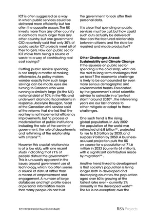 ICT is often suggested as a way          the government to look after their
in which public services could be        personal data.
delivered more efﬁciently, but too
often the opposite occurs. The UK        It is clear that spending on public
invests more than any other country      services must be cut, but how could
in contracts much larger than any        such cuts actually be delivered?
other country, but one government        How can the fractured relationship
CIO reportedly said that only 30% of     between citizens and the state be
public sector ICT projects meet all of   repaired and made productive?
their targets. How can public sector
ICT move from being a source of
waste to a way of contributing real      Other Challenges Ahead:
cost savings?                            Sustainability and Climate Change
                                         If the squeeze on public sector
Cutting public service spending          spending is the cold snap, what are
is not simply a matter of making         the mid to long term challenges that
efﬁciencies. As policy makers            we face? The economic challenge
wonder exactly how such large            is likely to be compounded by even
savings can be made, eyes are            more serious demographic and
turning to Canada, who were              environmental trends. Forecasted
running a similarly large (to the UK)    by the government’s chief scientiﬁc
national debt of 70% in the 90s and      advisor to coincide in a “perfect
underwent dramatic ﬁscal reforms in      storm” around 2030XI , the intervening
response. Jocelyne Bourgon, head         years are our last chance to
of the Canadian civil service said       either mitigate or adapt to these
of the reforms that she led that the     challenges.
real key is not incremental efﬁciency
improvements, but “a process of          One such trend is the rising
modernisation of public institutions     global population. In July 2009,
including the role of the centre of      the population of the world was
government, the role of departments      estimated at 6.8 billionXII , projected
and rethinking of the relationship       to rise to 8.3 billion by 2030, and
with citizens”IX.                        surpass 9 billion by 2050. A business-
                                         as-usual projection puts the UK
However this crucial relationship        on course for a population of 71.6
is at a low ebb, with one recent         million in 2033 (currently 61 million),
study indicating that 71% of             with a signiﬁcant contribution made
people distrust the governmentX.         by migrationXIII .
This is unusually apparent in the
issues around government use of          Another trend linked to development
technology, which too often seems        is that society’s population is living
a source of distrust rather than         longer. Both in developed and
a means of empowerment and               developing countries, the population
engagement. A number of large            aged over 60 is growing at the
databases and high proﬁle losses         fastest rates ever – currently 2%
of personal information mean             annually in the developed worldXII.
that many people do not trust            The UK is no exception; over the




17// TECHNOLOGY IN A COLD CLIMATE
 