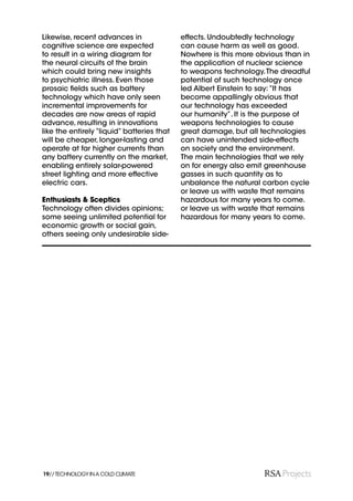Likewise, recent advances in                effects. Undoubtedly technology
cognitive science are expected              can cause harm as well as good.
to result in a wiring diagram for           Nowhere is this more obvious than in
the neural circuits of the brain            the application of nuclear science
which could bring new insights              to weapons technology. The dreadful
to psychiatric illness. Even those          potential of such technology once
prosaic ﬁelds such as battery               led Albert Einstein to say: “It has
technology which have only seen             become appallingly obvious that
incremental improvements for                our technology has exceeded
decades are now areas of rapid              our humanity”. It is the purpose of
advance, resulting in innovations           weapons technologies to cause
like the entirely “liquid” batteries that   great damage, but all technologies
will be cheaper, longer-lasting and         can have unintended side-effects
operate at far higher currents than         on society and the environment.
any battery currently on the market,        The main technologies that we rely
enabling entirely solar-powered             on for energy also emit greenhouse
street lighting and more effective          gasses in such quantity as to
electric cars.                              unbalance the natural carbon cycle
                                            or leave us with waste that remains
Enthusiasts & Sceptics                      hazardous for many years to come.
Technology often divides opinions;          or leave us with waste that remains
some seeing unlimited potential for         hazardous for many years to come.
economic growth or social gain,
others seeing only undesirable side-




19// TECHNOLOGY IN A COLD CLIMATE
 