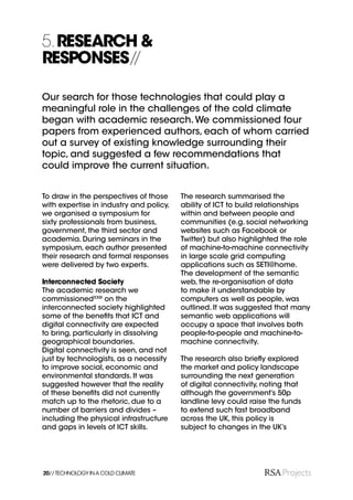 5. RESEARCH &
RESPONSES//

Our search for those technologies that could play a
meaningful role in the challenges of the cold climate
began with academic research. We commissioned four
papers from experienced authors, each of whom carried
out a survey of existing knowledge surrounding their
topic, and suggested a few recommendations that
could improve the current situation.


To draw in the perspectives of those     The research summarised the
with expertise in industry and policy,   ability of ICT to build relationships
we organised a symposium for             within and between people and
sixty professionals from business,       communities (e.g. social networking
government, the third sector and         websites such as Facebook or
academia. During seminars in the         Twitter) but also highlighted the role
symposium, each author presented         of machine-to-machine connectivity
their research and formal responses      in large scale grid computing
were delivered by two experts.           applications such as SETI@home.
                                         The development of the semantic
Interconnected Society                   web, the re-organisation of data
The academic research we                 to make it understandable by
commissionedXXIII on the                 computers as well as people, was
interconnected society highlighted       outlined. It was suggested that many
some of the beneﬁts that ICT and         semantic web applications will
digital connectivity are expected        occupy a space that involves both
to bring, particularly in dissolving     people-to-people and machine-to-
geographical boundaries.                 machine connectivity.
Digital connectivity is seen, and not
just by technologists, as a necessity    The research also brieﬂy explored
to improve social, economic and          the market and policy landscape
environmental standards. It was          surrounding the next generation
suggested however that the reality       of digital connectivity, noting that
of these beneﬁts did not currently       although the government’s 50p
match up to the rhetoric, due to a       landline levy could raise the funds
number of barriers and divides –         to extend such fast broadband
including the physical infrastructure    across the UK, this policy is
and gaps in levels of ICT skills.        subject to changes in the UK’s




20// TECHNOLOGY IN A COLD CLIMATE
 