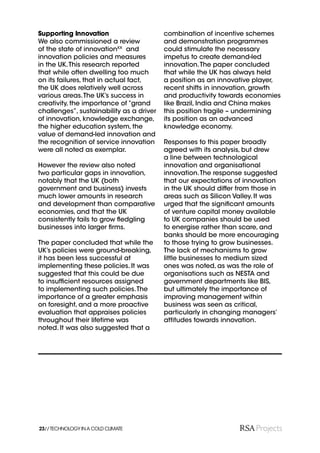 Supporting Innovation                     combination of incentive schemes
We also commissioned a review             and demonstration programmes
of the state of innovationXX and          could stimulate the necessary
innovation policies and measures          impetus to create demand-led
in the UK. This research reported         innovation. The paper concluded
that while often dwelling too much        that while the UK has always held
on its failures, that in actual fact,     a position as an innovative player,
the UK does relatively well across        recent shifts in innovation, growth
various areas. The UK’s success in        and productivity towards economies
creativity, the importance of “grand      like Brazil, India and China makes
challenges”, sustainability as a driver   this position fragile – undermining
of innovation, knowledge exchange,        its position as an advanced
the higher education system, the          knowledge economy.
value of demand-led innovation and
the recognition of service innovation     Responses to this paper broadly
were all noted as exemplar.               agreed with its analysis, but drew
                                          a line between technological
However the review also noted             innovation and organisational
two particular gaps in innovation,        innovation. The response suggested
notably that the UK (both                 that our expectations of innovation
government and business) invests          in the UK should differ from those in
much lower amounts in research            areas such as Silicon Valley. It was
and development than comparative          urged that the signiﬁcant amounts
economies, and that the UK                of venture capital money available
consistently fails to grow ﬂedgling       to UK companies should be used
businesses into larger ﬁrms.              to energise rather than scare, and
                                          banks should be more encouraging
The paper concluded that while the        to those trying to grow businesses.
UK’s policies were ground-breaking,       The lack of mechanisms to grow
it has been less successful at            little businesses to medium sized
implementing these policies. It was       ones was noted, as was the role of
suggested that this could be due          organisations such as NESTA and
to insufﬁcient resources assigned         government departments like BIS,
to implementing such policies. The        but ultimately the importance of
importance of a greater emphasis          improving management within
on foresight, and a more proactive        business was seen as critical,
evaluation that appraises policies        particularly in changing managers’
throughout their lifetime was             attitudes towards innovation.
noted. It was also suggested that a




23// TECHNOLOGY IN A COLD CLIMATE
 