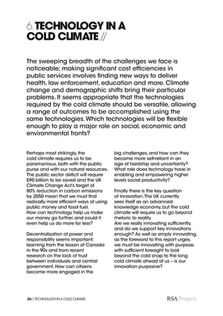 6.TECHNOLOGY IN A
COLD CLIMATE //

The sweeping breadth of the challenges we face is
noticeable; making signiﬁcant cost efﬁciencies in
public services involves ﬁnding new ways to deliver
health, law enforcement, education and more. Climate
change and demographic shifts bring their particular
problems. It seems appropriate that the technologies
required by the cold climate should be versatile, allowing
a range of outcomes to be accomplished using the
same technologies. Which technologies will be ﬂexible
enough to play a major role on social, economic and
environmental fronts?


Perhaps most strikingly, the            big challenges, and how can they
cold climate requires us to be          become more self-reliant in an
parsimonious, both with the public      age of hardship and uncertainty?
purse and with our natural resources.   What role does technology have in
The public sector deﬁcit will require   enabling and empowering higher
£90 billion to be saved and the UK      levels social productivity?
Climate Change Act’s target of
80% reduction in carbon emissions       Finally there is the key question
by 2050 mean that we must ﬁnd           of innovation. The UK currently
radically more efﬁcient ways of using   sees itself as an advanced
public money and fossil fuel.           knowledge economy, but the cold
How can technology help us make         climate will require us to go beyond
our money go further, and could it      rhetoric to reality.
even help us do more for less?          Are we really innovating sufﬁciently,
                                        and do we support key innovations
Decentralisation of power and           enough? As well as simply innovating,
responsibility seems important;         as the foreword to this report urges,
learning from the lesson of Canada      we must be innovating with purpose,
in the 90s and from recent              with sufﬁcient foresight to look
research on the lack of trust           beyond the cold snap to the long
between individuals and central         cold climate ahead of us – is our
government. How can citizens            innovation purposive?
become more engaged in the




24// TECHNOLOGY IN A COLD CLIMATE
 