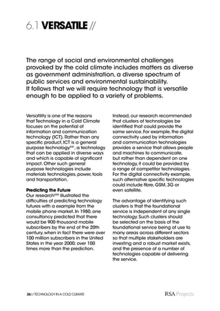6.1 VERSATILE //


The range of social and environmental challenges
provoked by the cold climate includes matters as diverse
as government administration, a diverse spectrum of
public services and environmental sustainability.
It follows that we will require technology that is versatile
enough to be applied to a variety of problems.


Versatility is one of the reasons       Instead, our research recommended
that Technology in a Cold Climate       that clusters of technologies be
focuses on the potential of             identiﬁed that could provide the
information and communication           same service. For example, the digital
technology (ICT). Rather than any       connectivity used by information
speciﬁc product, ICT is a general       and communication technologies
purpose technologyXXI , a technology    provides a service that allows people
that can be applied in diverse ways     and machines to communicate,
and which is capable of signiﬁcant      but rather than dependent on one
impact. Other such general              technology, it could be provided by
purpose technologies include            a range of competitor technologies.
materials technologies, power, tools    For the digital connectivity example,
and transportation.                     such alternative speciﬁc technologies
                                        could include ﬁbre, GSM, 3G or
Predicting the Future                   even satellite.
Our researchXXII illustrated the
difﬁculties of predicting technology    The advantage of identifying such
futures with a example from the         clusters is that the foundational
mobile phone market. In 1980, one       service is independent of any single
consultancy predicted that there        technology. Such clusters should
would be 900 thousand mobile            be selected on the basis of the
subscribers by the end of the 20th      foundational service being of use to
century, when in fact there were over   many areas across different sectors
100 million subscribers in the United   so that multiple stakeholders are
States in the year 2000; over 100       investing and a robust market exists,
times more than the prediction.         and the presence of a number of
                                        technologies capable of delivering
                                        the service.




26// TECHNOLOGY IN A COLD CLIMATE
 
