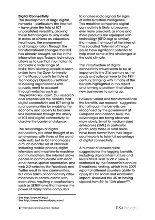 Digital Connectivity                    to analyse radio signals for signs
    The development of large digital        of extra-terrestrial intelligence.
    networks – particularly the internet    This machine-to-machine digital
    – have given the ﬁeld of ICT            connectivity is likely to become
    unparalleled versatility, allowing      ever more prevalent, as more and
    these technologies to play a role       more products are equipped with
    in areas as diverse as education,       technology (RFID tags or similar)
    healthcare, the environment             that makes them part of the internet.
    and transportation. Through the         This so-called “internet of things”
    transformational changes that ICT       could have signiﬁcant potential to
    has already brought, we live in the     help meet some of the challenges of
    information age. Today’s technology     the cold climate.
    allows us to use that information to
    complete a wide range of                The infrastructure of digital
    tasks; from allowing people to learn    connectivity would seem to be as
    online from the Open University         important to the 21st century as the
    or the Massachusetts Institute of       roads and railways were to the 19th
    Technology’s OpenCourseWare3 ,          century; bringing with it many of the
    to holding organisations with           beneﬁts highlighted in this report
    a public remit to account               and forming a platform that allows
    through websites such as                new businesses to spring up.
    TheyWorkForYou.com4. Our research
    also emphasised the beneﬁts that        However varied and transformational
    digital connectivity and ICT bring to   the beneﬁts, our research suggested
    rural communities by enabling the       that although the beneﬁts are
    economy and society to become           recognised by the government at
    less centralised through the ability    European and national level, the
    of ICT and digital connectivity to      advantages are being observed
    dissolve the barrier of distance.       more slowly. Small to medium sized
                                            enterprises (SME) in particular,
    The advantages of digital               particularly those in rural areas,
    connectivity are often thought of as    have been slower than their larger
    synonymous with those of the world      counterparts to take full advantage
    wide web; but in fact encompass         of digital connectivity.
    a much broader set of channels
    including mobile phones, digital        A number of reasons were
    television, and machine-to-machine      suggested for the lagging beneﬁts,
    communications. The internet allows     including digital infrastructure and
    people to communicate with each         levels of ICT skills. Such a view is
    other across spatial boundaries, and    reinforced by the Economist’s annual
    web 2.0 websites like Facebook and      E-readiness ranking, which in its 2009
    Twitter result in new communities.      report of different country’s ability to
    But other forms of connectivity allow   apply ICT for social and economic
    machines to communicate with            impact, assessed the UK as having
    each other, resulting in applications   slipped from 8th to 13th placeXXIV.
    such as SETI@home that harness the
    power of many home computers

3
    See http://ocw.mit.edu/
4
    See http://www.theyworkforyou.com/


    27// TECHNOLOGY IN A COLD CLIMATE
 