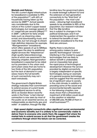 Markets and Policies                      landline levy, the government plans
The UK’s current digital infrastructure   to create leverage sufﬁcient to fund
for broadband is available to 99%         the extension of next generation
of the populationXXV, with 63% of         connectivity to the “ﬁnal third” of
households having taken up the            the population – the most rural
service by 2009XXVI. Actual speeds        areas – allowing high broadband
vary considerably due to the              speeds to be available to 90% of the
nature of the current copper based        population. Our research indicated
technologies, but average speeds of       that the 50p landline
4.1 mega bits per second (Mbps)XXVII      levy is subject to changes in the
in 2009 – sufﬁcient for fairly simple     political landscape, and if not
tasks such as streaming video,            implemented, the question of how
e-mail, and downloading music and         to extend the beneﬁts of next-
video ﬁles, but not enough to stream      generation broadband to the ﬁnal
high deﬁnition television for example.    third are unknown.
“Next-generation” broadband,
which offers speeds of up to 50Mbps       Rightly, there is reluctance
could open the door to additional         among policy makers to pick
digital services like “telepresence”      speciﬁc technological “winners”.
(high quality teleconferencing),          Interfering in the market to support
some of which are examined in the         technologies that are likely to
following chapters. Next-generation       deliver beneﬁt is undesirable,
broadband is expected to be rolled        and an impossible task given
out by providers in the urban and         the rapid pace of technological
semi-urban areas that are home to         development. However the service
two thirds of the UK’s population,        provided by digital connectivity
but the lack of demand in rural           is largely independent of speciﬁc
areas means the full beneﬁts              technologies, being an example
of such connectivity may not r            of a general purpose technology,
each everybody.                           and we suggest that this service will
                                          be of signiﬁcant value to society
The government’s Digital Britain          in the cold climate. In addition to
strategy indicates their commitment       providing some of the social and
to extend access of current levels        environmental beneﬁts reported
of broadband service to all by            in the following chapters, one
2012; as Gordon Brown recently            study shows that a (theoretical)
wrote in the Times: “a fast internet      investment of £5 billion could result
connection is now seen by most of         in the creation or retention
the public as an essential service, as    of 280,500 jobs, 94,000 of them in
indispensable as electricity, gas and     small businessesXXVIII .
water”. In addition, through the 50p

// High speed digital connectivity offers signiﬁcant social, environmental
and economic beneﬁts, but it is unlikely to be commercially viable to
deliver them to everyone who wants them. We suggest that where the
market fails to extend access to all, that the government creates the
conditions through which this failure can be corrected.




28// TECHNOLOGY IN A COLD CLIMATE
 