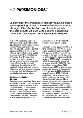 6.2. PARSIMONIOUS//


Society faces the challenge of radically reducing public
sector spending, as well as the manifestation, in climate
change, of the effects of an unsustainable society.
The cold climate will push us to become economical
rather than extravagant with the resources we have.


Two of the research papers we           procurement of ICT itself could
commissioned explored how ICT           become more parsimonious.
could enable a more parsimonious
society. One paper examined             Although central government has a
how ICT could be used by central        long relationship with ICT, there are
government to save money on             many public services provided by
internal administration and public      the government that make little or
service delivery. The other looked      no use of the cost-saving potential
at the role that ICT could play         of technology. The government set a
in helping society manage its           target in 1999 that all transactions
consumption of natural resources        with the public sector should be
more effectively. Our research          available online by 2005. This has
highlighted the potential of ICT        been fairly successful; a 2005
available today, such as the world      survey showed 39% of internet users
wide web, but also pointed forwards     reported e-government interaction
to the role that digital connectivity   in the last year. In 2007, this ﬁgure
could play in the near future.          was 46% and in 2009, 59% had
                                        undertaken some e-government
Cost-effective Public                   activity. However the same (2009)
Services                                study showed that while 59% of
Our research showed that there were     people interacted with government
signiﬁcant cost-saving opportunities    online, 81% of people compared
for central government use of ICT;      products and prices, 80% bought
partly in delivering more public        good and services online, and 76%
services digitally, and partly by       made travel reservations online and
improving use of ICT within and         55% used online banking.
across government departments.          Our research showed that only 1%
The research also indicated ways        of interactions with Department
in which central government’s           for Work and Pensions (which has




29// TECHNOLOGY IN A COLD CLIMATE
 