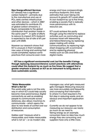 New Energy-efﬁcient Services             energy and have correspondingly
ICT already has a signiﬁcant             enormous footprints. One study
carbon footprint – primarily due         estimates that, even taking into
to the manufacture and use of            account its growth, ICT could offset
PCs, data centres infrastructure         its own footprint by up to ﬁve times,
and other devices – which in 2007        enabling a society that is radically
was estimated to contribute 2%           more parsimonious with its
of global carbon emissions, a            resource use.
ﬁgure comparable to the global
contribution that aviation made in       ICT could achieve this partly
the same yearXXX . In spite of efforts   through using the internet to replace
to reduce its impact, ICT’s footprint    activities such as commuting and
is expected to rise at rate of 6% per    business travel with teleworking
year until 2020.                         and teleconferencing, by replacing
                                         paper mailing with online
However our research shows that          communications, by replacing high-
ICT is unusual, in that it enables       street shopping with e-commerce
new ways of living and working that      and by replacing physical
could completely replace some            media such as CDs and DVDs with
practices that consume even more         digital media.


// ICT has a signiﬁcant environmental cost, but the beneﬁts it brings
through replacing resource-intensive current practices with alternatives
could offset this footprint by as much as ﬁve times. We suggest that a
greater emphasis is placed on ICT as an instrument to bring about a
more sustainable society.




“Make Measurable                         managers say: what gets measured
What is Not So”                          gets managed. Measuring resource
The world wide web is not the only       use more accurately and frequently
way in which ICT could help society      and conveying that information
become more parsimonious. Digital        to where it is most required is the
connectivity, as well as enabling        ﬁrst step in reducing waste, and an
people to communicate across             obvious and important application
distances, also allows machines to       of ICT.
communicate – which opens the
door to new levels of control over our   Currently we do not appear to be
distribution and consumption             measuring our resource use nearly
of resources.                            as much as we need to.
                                         Taking energy as an example,
Galileo said “measure what is            consumers have no idea how much
measurable, and make measurable          energy they are consuming, and
what is not so” – or as modern day       suppliers have only a little more.




32// TECHNOLOGY IN A COLD CLIMATE
 