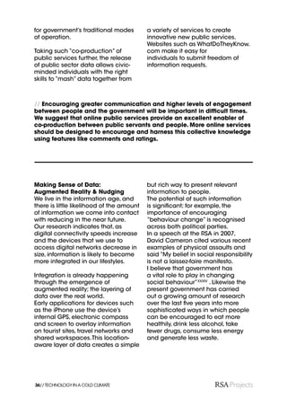 for government’s traditional modes         a variety of services to create
of operation.                              innovative new public services.
                                           Websites such as WhatDoTheyKnow.
Taking such “co-production” of             com make it easy for
public services further, the release       individuals to submit freedom of
of public sector data allows civic-        information requests.
minded individuals with the right
skills to “mash” data together from



// Encouraging greater communication and higher levels of engagement
between people and the government will be important in difﬁcult times.
We suggest that online public services provide an excellent enabler of
co-production between public servants and people. More online services
should be designed to encourage and harness this collective knowledge
using features like comments and ratings.




Making Sense of Data:                      but rich way to present relevant
Augmented Reality & Nudging                information to people.
We live in the information age, and        The potential of such information
there is little likelihood of the amount   is signiﬁcant; for example, the
of information we come into contact        importance of encouraging
with reducing in the near future.          “behaviour change” is recognised
Our research indicates that, as            across both political parties.
digital connectivity speeds increase       In a speech at the RSA in 2007,
and the devices that we use to             David Cameron cited various recent
access digital networks decrease in        examples of physical assaults and
size, information is likely to become      said “My belief in social responsibility
more integrated in our lifestyles.         is not a laissez-faire manifesto.
                                           I believe that government has
Integration is already happening           a vital role to play in changing
through the emergence of                   social behaviour”XXXIV . Likewise the
augmented reality; the layering of         present government has carried
data over the real world.                  out a growing amount of research
Early applications for devices such        over the last ﬁve years into more
as the iPhone use the device’s             sophisticated ways in which people
internal GPS, electronic compass           can be encouraged to eat more
and screen to overlay information          healthily, drink less alcohol, take
on tourist sites, travel networks and      fewer drugs, consume less energy
shared workspaces. This location-          and generate less waste.
aware layer of data creates a simple




36// TECHNOLOGY IN A COLD CLIMATE
 