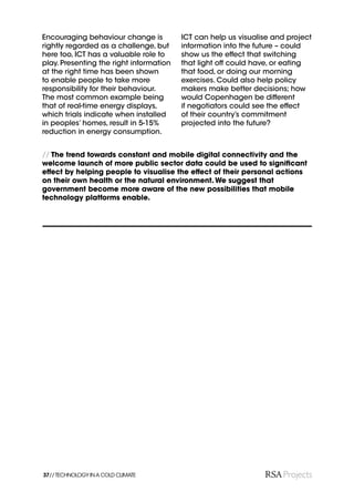 Encouraging behaviour change is          ICT can help us visualise and project
rightly regarded as a challenge, but     information into the future – could
here too, ICT has a valuable role to     show us the effect that switching
play. Presenting the right information   that light off could have, or eating
at the right time has been shown         that food, or doing our morning
to enable people to take more            exercises. Could also help policy
responsibility for their behaviour.      makers make better decisions; how
The most common example being            would Copenhagen be different
that of real-time energy displays,       if negotiators could see the effect
which trials indicate when installed     of their country’s commitment
in peoples’ homes, result in 5-15%       projected into the future?
reduction in energy consumption.


// The trend towards constant and mobile digital connectivity and the
welcome launch of more public sector data could be used to signiﬁcant
effect by helping people to visualise the effect of their personal actions
on their own health or the natural environment. We suggest that
government become more aware of the new possibilities that mobile
technology platforms enable.




37// TECHNOLOGY IN A COLD CLIMATE
 