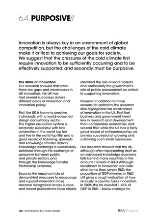 6.4. PURPOSIVE//


Innovation is always key in an environment of global
competition, but the challenges of the cold climate
make it critical to achieving our goals for society.
We suggest that the pressures of the cold climate ﬁrst
require innovation to be sufﬁciently occurring and to be
effectively supported, and secondly, must be purposive.


The State of Innovation                identiﬁed the role of lead markets
Our research showed that while         and particularly the government’s
there are gaps and weaknesses in       role of public procurement as critical
UK innovation, the UK has              to supporting innovation.
had several successes across
different areas of innovation and      However in addition to these
innovation policy.                     reasons for optimism, the research
                                       also highlighted two weaknesses
First, the UK is home to creative      of innovation in the UK. First that
individuals, with a world-renowned     business and government invest
design consultancy sector.             less in research and development
The higher education system is         than comparable economies, and
extremely successful with two          second that while the UK has a fairly
universities in the world top ten      good record of entrepreneurship, we
and ﬁve in the world top ﬁfty, and a   are less successful at growing and
good record of licensing, spin-outs    sustaining such small businesses.
and knowledge transfer activity.
Knowledge exchange is successfully     Our research showed that the UK,
achieved through the exchange of       although often representing itself as
personnel between public               an advanced knowledge economy,
and private sectors, and               falls behind many countries in the
through the Knowledge Transfer         amount it invests in R&D. Although
Partnership schemes.                   investment in innovation can take
                                       other forms than simply R&D, the
Second, the important role of          proportion of GDP invested in R&D
demand-led measures to encourage       still gives a rough indication of how
and support innovation have            seriously a country takes innovation.
become recognised across Europe,       In 2006, the UK invested 1.47% of
and recent publications have clearly   GDP in R&D – below average for




38// TECHNOLOGY IN A COLD CLIMATE
 