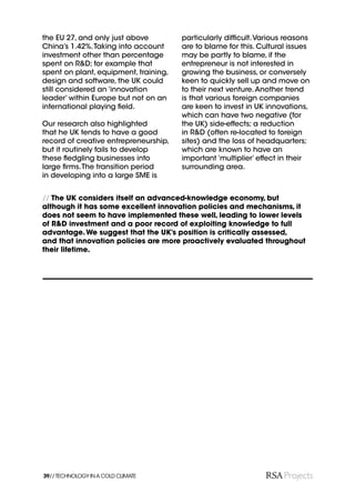 the EU 27, and only just above         particularly difﬁcult. Various reasons
China’s 1.42%. Taking into account     are to blame for this. Cultural issues
investment other than percentage       may be partly to blame, if the
spent on R&D; for example that         entrepreneur is not interested in
spent on plant, equipment, training,   growing the business, or conversely
design and software, the UK could      keen to quickly sell up and move on
still considered an ‘innovation        to their next venture. Another trend
leader’ within Europe but not on an    is that various foreign companies
international playing ﬁeld.            are keen to invest in UK innovations,
                                       which can have two negative (for
Our research also highlighted          the UK) side-effects; a reduction
that he UK tends to have a good        in R&D (often re-located to foreign
record of creative entrepreneurship,   sites) and the loss of headquarters;
but it routinely fails to develop      which are known to have an
these ﬂedgling businesses into         important ‘multiplier’ effect in their
large ﬁrms. The transition period      surrounding area.
in developing into a large SME is


// The UK considers itself an advanced-knowledge economy, but
although it has some excellent innovation policies and mechanisms, it
does not seem to have implemented these well, leading to lower levels
of R&D investment and a poor record of exploiting knowledge to full
advantage. We suggest that the UK’s position is critically assessed,
and that innovation policies are more proactively evaluated throughout
their lifetime.




39// TECHNOLOGY IN A COLD CLIMATE
 