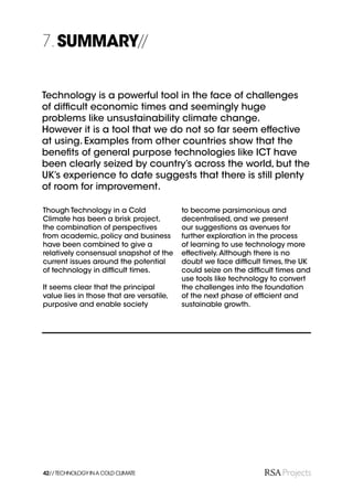 7. SUMMARY//


Technology is a powerful tool in the face of challenges
of difﬁcult economic times and seemingly huge
problems like unsustainability climate change.
However it is a tool that we do not so far seem effective
at using. Examples from other countries show that the
beneﬁts of general purpose technologies like ICT have
been clearly seized by country’s across the world, but the
UK’s experience to date suggests that there is still plenty
of room for improvement.

Though Technology in a Cold               to become parsimonious and
Climate has been a brisk project,         decentralised, and we present
the combination of perspectives           our suggestions as avenues for
from academic, policy and business        further exploration in the process
have been combined to give a              of learning to use technology more
relatively consensual snapshot of the     effectively. Although there is no
current issues around the potential       doubt we face difﬁcult times, the UK
of technology in difﬁcult times.          could seize on the difﬁcult times and
                                          use tools like technology to convert
It seems clear that the principal         the challenges into the foundation
value lies in those that are versatile,   of the next phase of efﬁcient and
purposive and enable society              sustainable growth.




42// TECHNOLOGY IN A COLD CLIMATE
 