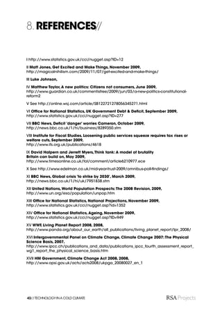8. REFERENCES//

I http://www.statistics.gov.uk/cci/nugget.asp?ID=12

II Matt Jones, Get Excited and Make Things, November 2009,
http://magicalnihilism.com/2009/11/07/get-excited-and-make-things/

III Luke Johnson,

IV Matthew Taylor, A new politics: Citizens not consumers, June 2009,
http://www.guardian.co.uk/commentisfree/2009/jun/03/a-new-politics-constitutional-
reform2

V See http://online.wsj.com/article/SB122721278056345271.html

VI Ofﬁce for National Statistics, UK Government Debt & Deﬁcit, September 2009,
http://www.statistics.gov.uk/cci/nugget.asp?ID=277

VII BBC News, Deﬁcit ‘danger’ worries Cameron, October 2009,
http://news.bbc.co.uk/1/hi/business/8289350.stm

VIII Institute for Fiscal Studies, Loosening public services squeeze requires tax rises or
welfare cuts, September 2009,
http://www.ifs.org.uk/publications/4618

IX David Halpern and Jerrett Myers, Think tank: A model of brutality
Britain can build on, May 2009,
http://www.timesonline.co.uk/tol/comment/article6210977.ece

X See http://www.edelman.co.uk/mid-year-trust-2009/omnibus-poll-ﬁndings/

XI BBC News, Global crisis ‘to strike by 2030’, March 2009,
http://news.bbc.co.uk/1/hi/uk/7951838.stm

XII United Nations, World Population Prospects: The 2008 Revision, 2009,
http://www.un.org/esa/population/unpop.htm

XIII Ofﬁce for National Statistics, National Projections, November 2009,
http://www.statistics.gov.uk/cci/nugget.asp?id=1352

XIV Ofﬁce for National Statistics, Ageing, November 2009,
http://www.statistics.gov.uk/cci/nugget.asp?ID=949

XV WWF, Living Planet Report 2008, 2008,
http://www.panda.org/about_our_earth/all_publications/living_planet_report/lpr_2008/

XVI Intergovernmental Panel on Climate Change, Climate Change 2007: The Physical
Science Basis, 2007,
http://www.ipcc.ch/publications_and_data/publications_ipcc_fourth_assessment_report_
wg1_report_the_physical_science_basis.htm

XVII HM Government, Climate Change Act 2008, 2008,
http://www.opsi.gov.uk/acts/acts2008/ukpga_20080027_en_1




43// TECHNOLOGY IN A COLD CLIMATE
 