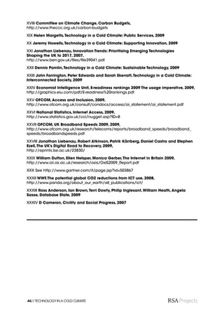 XVIII Committee on Climate Change, Carbon Budgets,
http://www.theccc.org.uk/carbon-budgets

XIX Helen Margetts, Technology in a Cold Climate: Public Services, 2009

XX Jeremy Howells, Technology in a Cold Climate: Supporting Innovation, 2009

XXI Jonathan Liebenau, Innovation Trends: Prioritising Emerging Technologies
Shaping the UK to 2017, 2007,
http://www.berr.gov.uk/ﬁles/ﬁle39041.pdf

XXII Dennis Pamlin, Technology in a Cold Climate: Sustainable Technology, 2009

XXIII John Farrington, Peter Edwards and Sarah Skerratt, Technology in a Cold Climate:
Interconnected Society, 2009

XXIV Economist Intelligence Unit, E-readiness rankings 2009 The usage imperative, 2009,
http://graphics.eiu.com/pdf/E-readiness%20rankings.pdf

XXV OFCOM, Access and Inclusion, 2009,
http://www.ofcom.org.uk/consult/condocs/access/ai_statement/ai_statement.pdf

XXVI National Statistics, Internet Access, 2009,
http://www.statistics.gov.uk/cci/nugget.asp?ID=8

XXVII OFCOM, UK Broadband Speeds 2009, 2009,
http://www.ofcom.org.uk/research/telecoms/reports/broadband_speeds/broadband_
speeds/broadbandspeeds.pdf

XXVIII Jonathan Liebenau, Robert Atkinson, Patrik Kärrberg, Daniel Castro and Stephen
Ezell, The UK’s Digital Road to Recovery, 2009,
http://eprints.lse.ac.uk/23830/

XXIX William Dutton, Ellen Helsper, Monica Gerber, The Internet in Britain 2009,
http://www.oii.ox.ac.uk/research/oxis/OxIS2009_Report.pdf

XXX See http://www.gartner.com/it/page.jsp?id=503867

XXXII WWF, The potential global CO2 reductions from ICT use, 2008,
http://www.panda.org/about_our_earth/all_publications/ict/

XXXIII Ross Anderson, Ian Brown, Terri Dowty, Philip Inglesant, William Heath, Angela
Sasse, Database State, 2009

XXXIV D Cameron, Civility and Social Progress, 2007




44// TECHNOLOGY IN A COLD CLIMATE
 