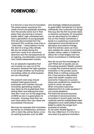 FOREWORD//

It is time for a new kind of innovation.   who leverage intellectual property
The shock-waves caused by the              to great effect. Sometimes it is led by
credit crunch are gradually receding       individuals who customise the things
from the private sector, but in their      they buy, like the ﬁrst mountain bikes
place they are leaving a massive           or extreme surf-boards. Or innovation
public deﬁcit, high unemployment,          can be described by the effect it
and a generation of young people           has on the market; sometimes it
that are disconnected from the             leads to a sustaining, incremental
economy. This could be more than a         improvement and sometimes to
“cold snap” – many believe it to be        disruptive and radical change.
the start of a long chilly climate.        Over the last few years we have
We are not simply facing the               also realised the value of innovation
short term costs of an economic            clusters; silicon valley in California,
downturn, but the consequences of          silicon fen in East Anglia and now
an ageing, unsustainably consuming         silicon round-about in Clerkenwell.
and carbon-dependent society.
                                           How do we put this knowledge to
It is an absolute imperative that          use? What sort of society are we
we innovate our way out of the             innovating towards? Wealth creation
recession. However the right question      is usually the incentive behind much
is not simply whether we should be         innovation in the private sector.
innovating, rather, to what purpose        While there is nothing wrong with
are we innovating?                         this, it has become abundantly
                                           clear that wealth creation and
The present cold snap should               economic measures of success
indeed make governments,                   alone are insufﬁcient to create the
businesses and charities furiously         world to which we aspire.
innovative; generating creative            When innovation becomes
new ideas by the bucket-load, then         detached from its wider purpose it
testing them and reﬁning the ones          can cause problems.
that don’t work out. At the beginning      The ﬁnancial services became
of 2010 we are in a good place to          a hot-bed of service-economy
innovate - knowing more than we            innovation in recent years, but the
ever have about how new ideas are          creativity behind collateralised debt
successfully introduced.                   obligations and credit-default swaps
                                           failed to satisfy the longer term
We know for example that innovation        purposes of society.
be led by an entrepreneur, someone         As we enter double ﬁgures in
with a vision like James Dyson, or by      the new millennium it is time for a
an existing business, such as ARM          new level of purposive innovation.




5// TECHNOLOGY IN A COLD CLIMATE
 