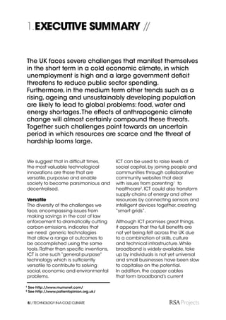 1.EXECUTIVE SUMMARY //


The UK faces severe challenges that manifest themselves
in the short term in a cold economic climate, in which
unemployment is high and a large government deﬁcit
threatens to reduce public sector spending.
Furthermore, in the medium term other trends such as a
rising, ageing and unsustainably developing population
are likely to lead to global problems: food, water and
energy shortages. The effects of anthropogenic climate
change will almost certainly compound these threats.
Together such challenges point towards an uncertain
period in which resources are scarce and the threat of
hardship looms large.


    We suggest that in difﬁcult times,       ICT can be used to raise levels of
    the most valuable technological          social capital, by joining people and
    innovations are those that are           communities through collaborative
    versatile, purposive and enable          community websites that deal
    society to become parsimonious and       with issues from parenting1 to
    decentralised.                           healthcare2. ICT could also transform
                                             supply chains of energy and other
    Versatile                                resources by connecting sensors and
    The diversity of the challenges we       intelligent devices together, creating
    face, encompassing issues from           “smart grids”.
    making savings in the cost of law
    enforcement to dramatically cutting      Although ICT promises great things,
    carbon emissions, indicates that         it appears that the full beneﬁts are
    we need generic technologies             not yet being felt across the UK due
    that allow a range of outcomes to        to a combination of skills, culture
    be accomplished using the same           and technical infrastructure. While
    tools. Rather than speciﬁc inventions,   broadband is widely available, take
    ICT is one such “general purpose”        up by individuals is not yet universal
    technology which is sufﬁciently          and small businesses have been slow
    versatile to contribute to solving       to capitalise on the potential.
    social, economic and environmental       In addition, the copper cables
    problems.                                that form broadband’s current

1
    See http://www.mumsnet.com/
2
    See http://www.patientopinion.org.uk/


    8// TECHNOLOGY IN A COLD CLIMATE
 