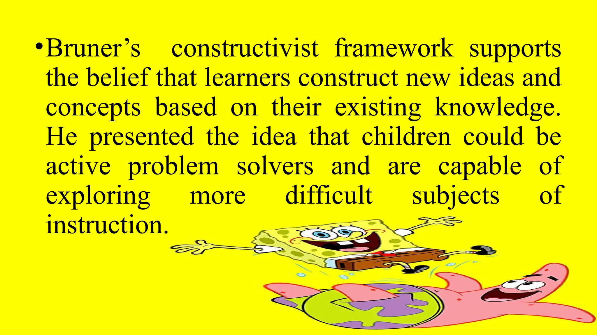 •Bruner’s constructivist framework supports
the belief that learners construct new ideas and
concepts based on their existing knowledge.
He presented the idea that children could be
active problem solvers and are capable of
exploring more difficult subjects of
instruction.
 