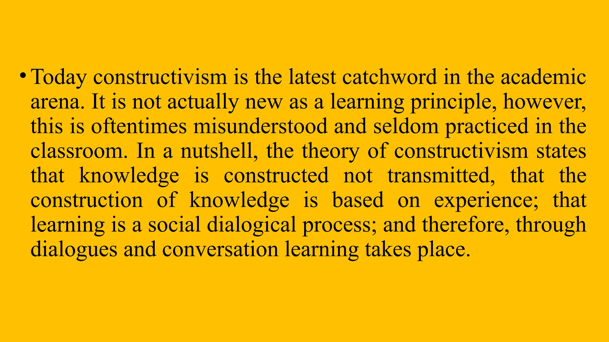 • Today constructivism is the latest catchword in the academic
arena. It is not actually new as a learning principle, however,
this is oftentimes misunderstood and seldom practiced in the
classroom. In a nutshell, the theory of constructivism states
that knowledge is constructed not transmitted, that the
construction of knowledge is based on experience; that
learning is a social dialogical process; and therefore, through
dialogues and conversation learning takes place.
 