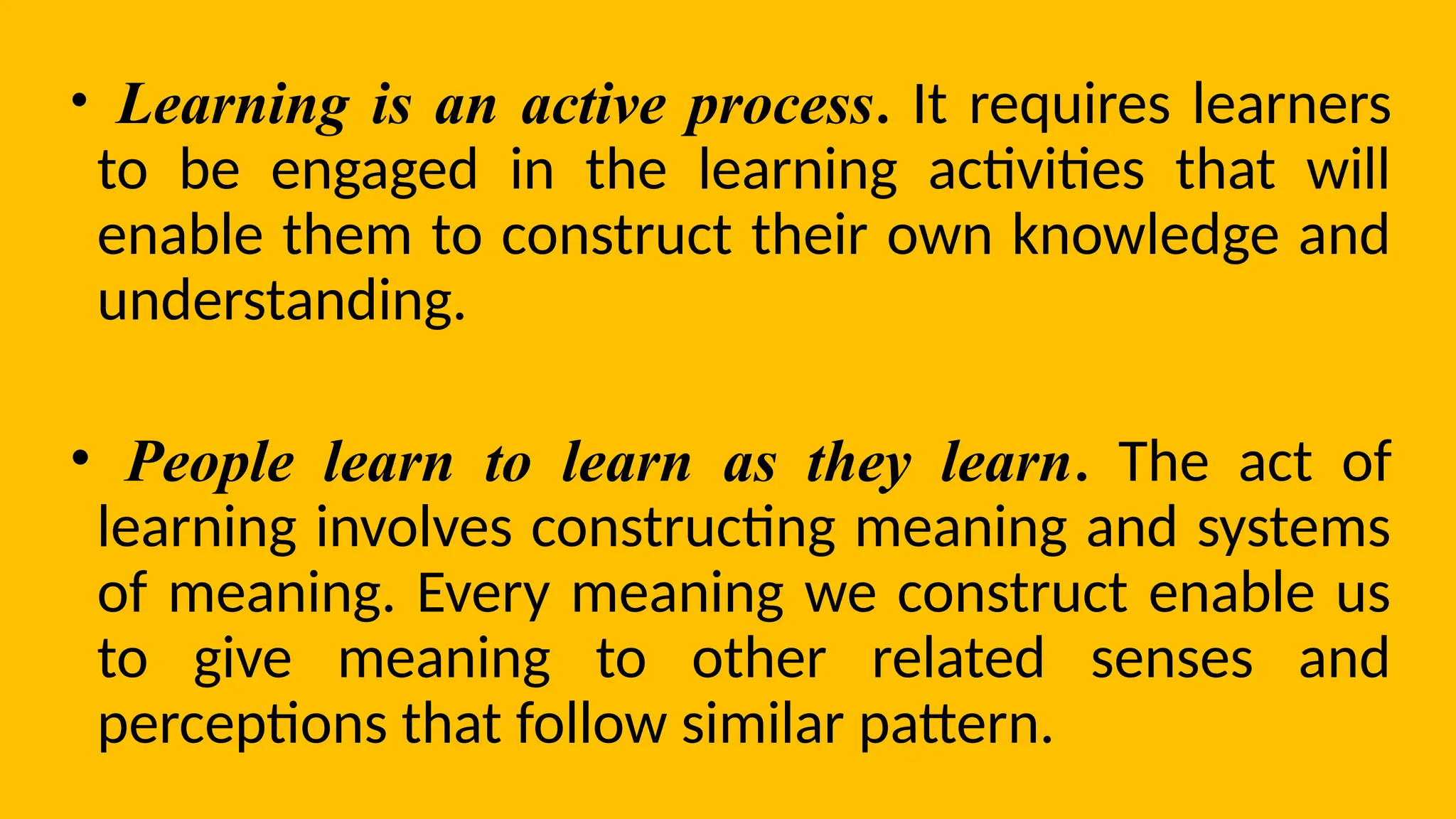 • Learning is an active process. It requires learners
to be engaged in the learning activities that will
enable them to construct their own knowledge and
understanding.
• People learn to learn as they learn. The act of
learning involves constructing meaning and systems
of meaning. Every meaning we construct enable us
to give meaning to other related senses and
perceptions that follow similar pattern.
 