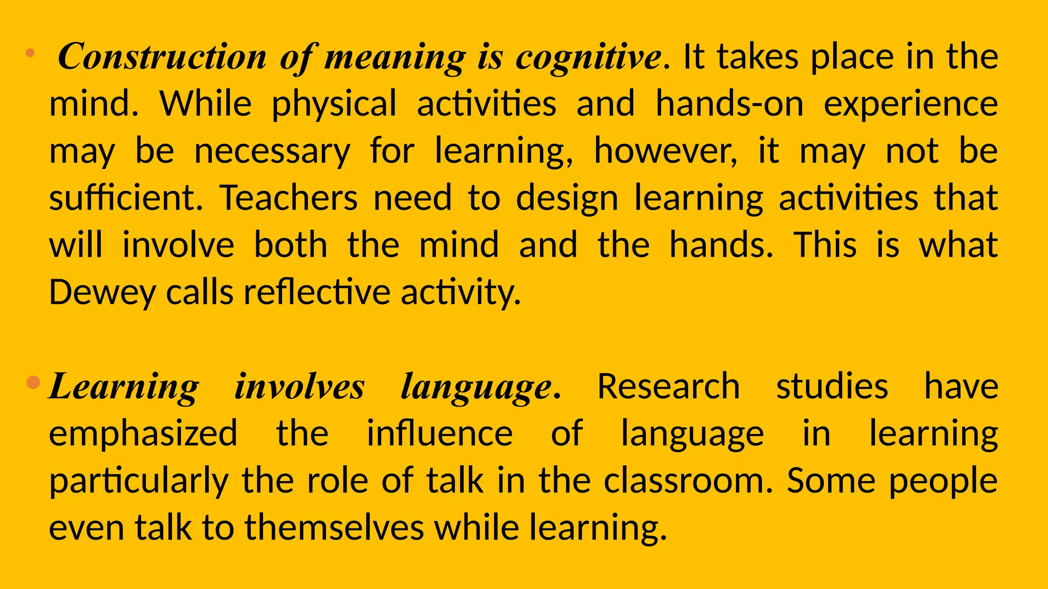 • Construction of meaning is cognitive. It takes place in the
mind. While physical activities and hands-on experience
may be necessary for learning, however, it may not be
sufficient. Teachers need to design learning activities that
will involve both the mind and the hands. This is what
Dewey calls reflective activity.
•Learning involves language. Research studies have
emphasized the influence of language in learning
particularly the role of talk in the classroom. Some people
even talk to themselves while learning.
 