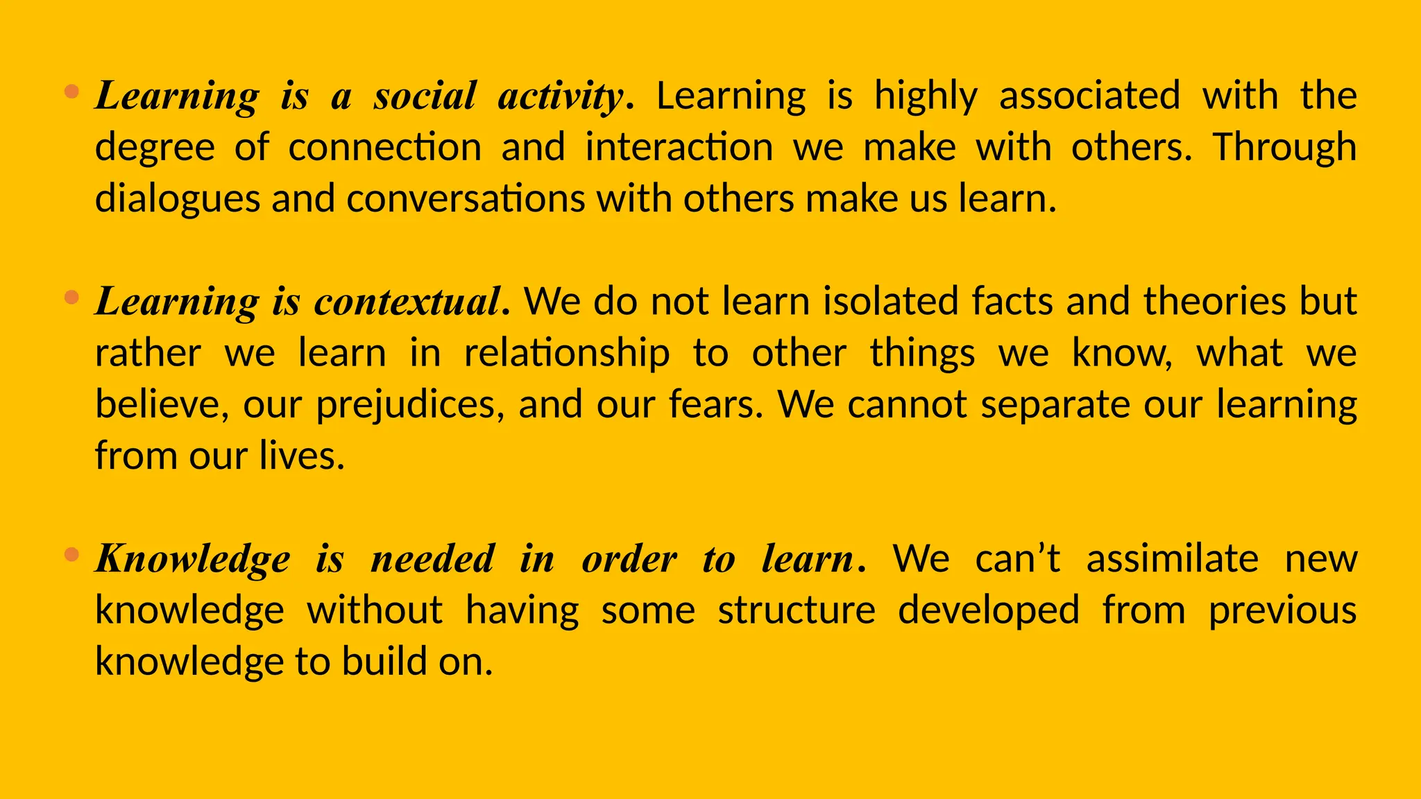 • Learning is a social activity. Learning is highly associated with the
degree of connection and interaction we make with others. Through
dialogues and conversations with others make us learn.
• Learning is contextual. We do not learn isolated facts and theories but
rather we learn in relationship to other things we know, what we
believe, our prejudices, and our fears. We cannot separate our learning
from our lives.
• Knowledge is needed in order to learn. We can’t assimilate new
knowledge without having some structure developed from previous
knowledge to build on.
 