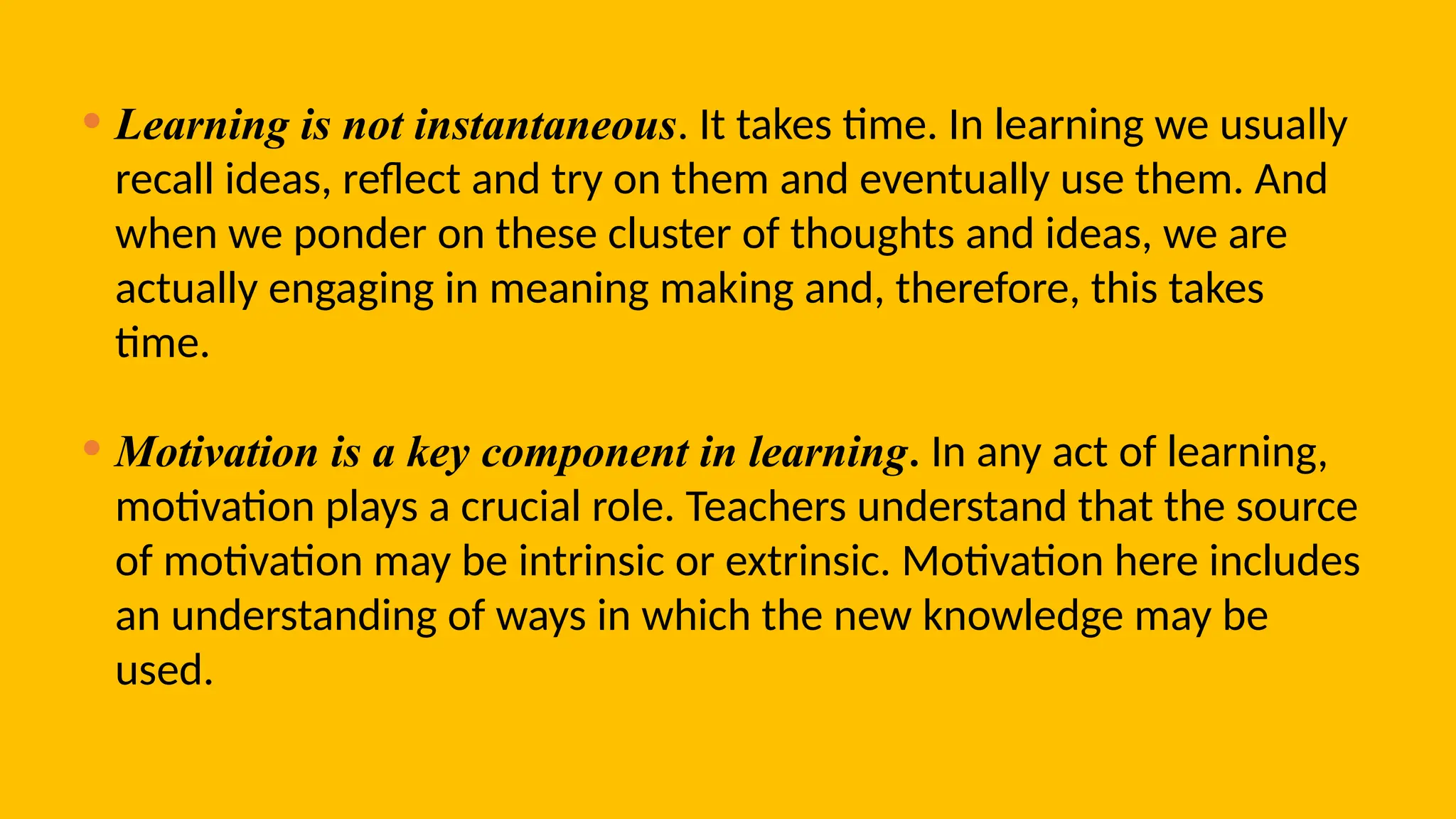 • Learning is not instantaneous. It takes time. In learning we usually
recall ideas, reflect and try on them and eventually use them. And
when we ponder on these cluster of thoughts and ideas, we are
actually engaging in meaning making and, therefore, this takes
time.
• Motivation is a key component in learning. In any act of learning,
motivation plays a crucial role. Teachers understand that the source
of motivation may be intrinsic or extrinsic. Motivation here includes
an understanding of ways in which the new knowledge may be
used.
 