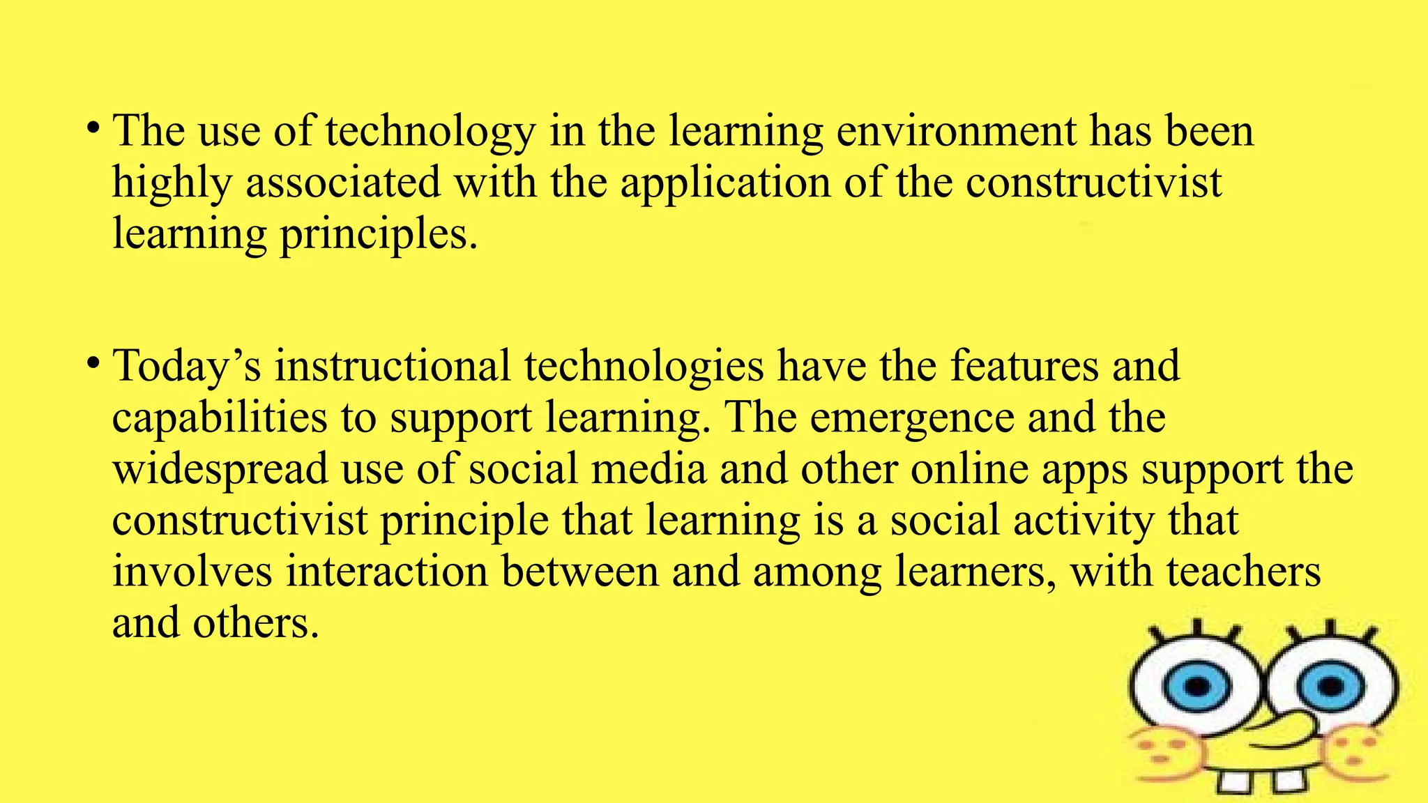 • The use of technology in the learning environment has been
highly associated with the application of the constructivist
learning principles.
• Today’s instructional technologies have the features and
capabilities to support learning. The emergence and the
widespread use of social media and other online apps support the
constructivist principle that learning is a social activity that
involves interaction between and among learners, with teachers
and others.
 