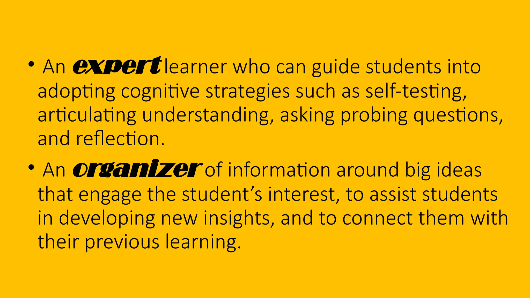 • An expert learner who can guide students into
adopting cognitive strategies such as self-testing,
articulating understanding, asking probing questions,
and reflection.
• An organizer of information around big ideas
that engage the student’s interest, to assist students
in developing new insights, and to connect them with
their previous learning.
 