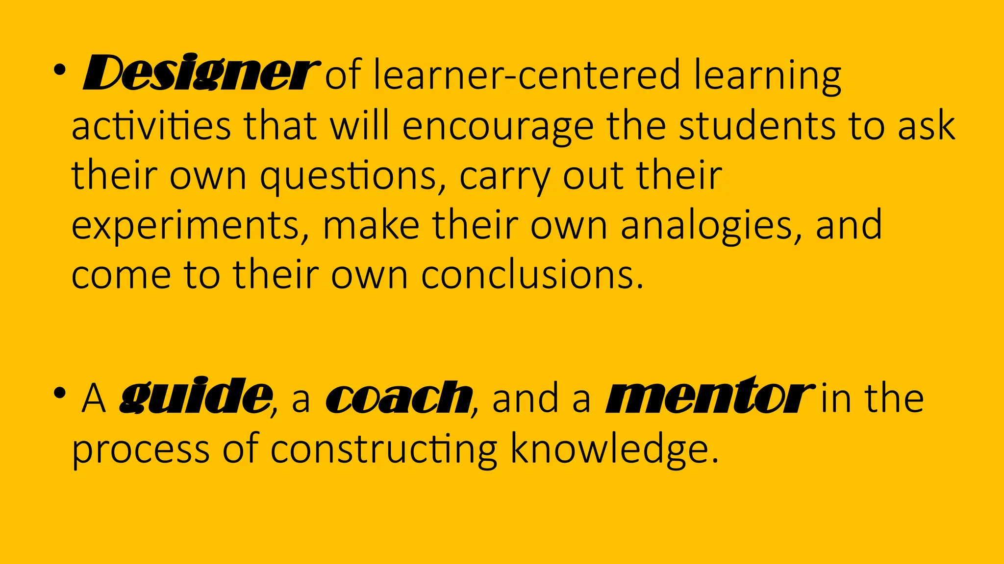 • Designer of learner-centered learning
activities that will encourage the students to ask
their own questions, carry out their
experiments, make their own analogies, and
come to their own conclusions.
• A guide, a coach, and a mentor in the
process of constructing knowledge.
 