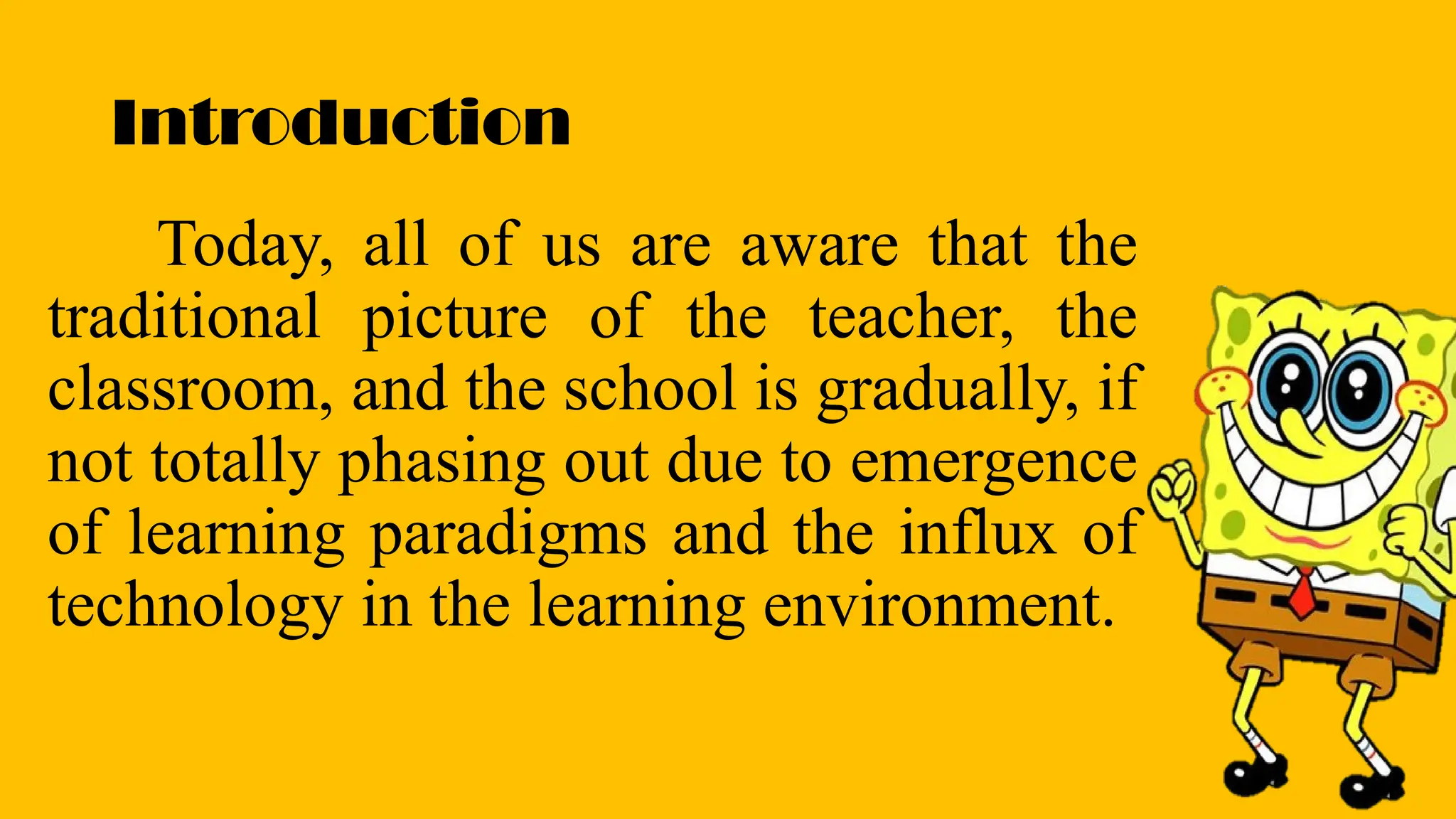 Introduction
Today, all of us are aware that the
traditional picture of the teacher, the
classroom, and the school is gradually, if
not totally phasing out due to emergence
of learning paradigms and the influx of
technology in the learning environment.
 