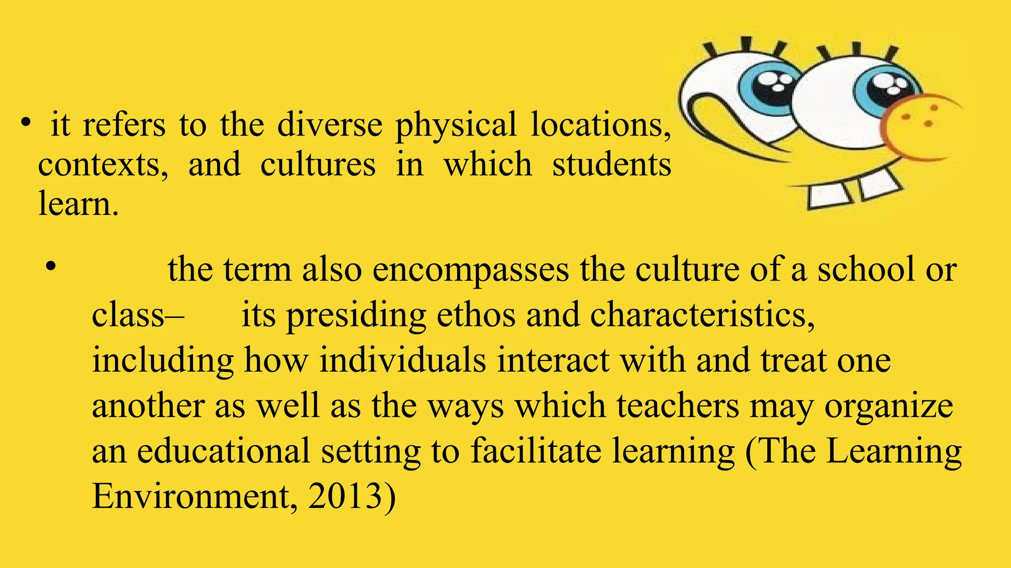 • it refers to the diverse physical locations,
contexts, and cultures in which students
learn.
• the term also encompasses the culture of a school or
class– its presiding ethos and characteristics,
including how individuals interact with and treat one
another as well as the ways which teachers may organize
an educational setting to facilitate learning (The Learning
Environment, 2013)
 