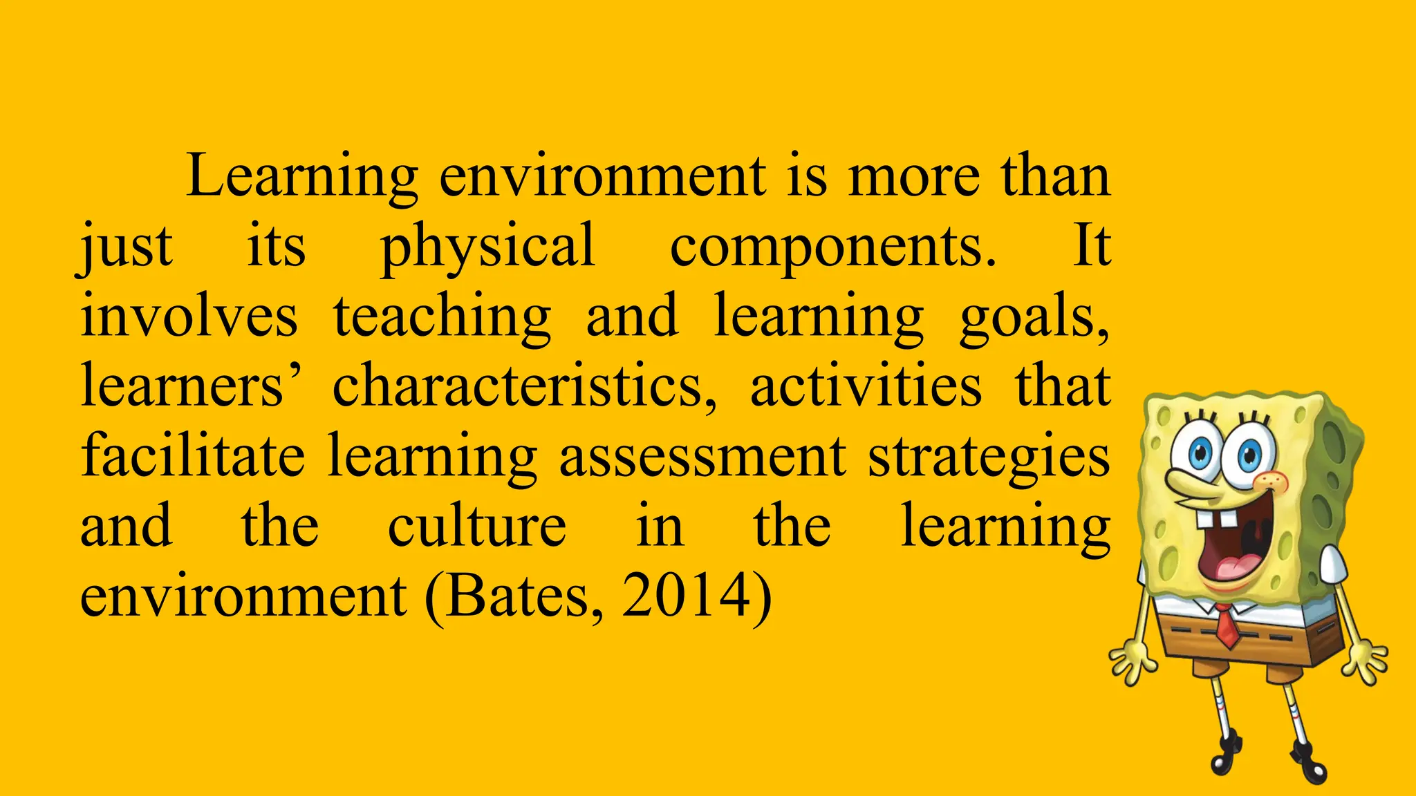 Learning environment is more than
just its physical components. It
involves teaching and learning goals,
learners’ characteristics, activities that
facilitate learning assessment strategies
and the culture in the learning
environment (Bates, 2014)
 